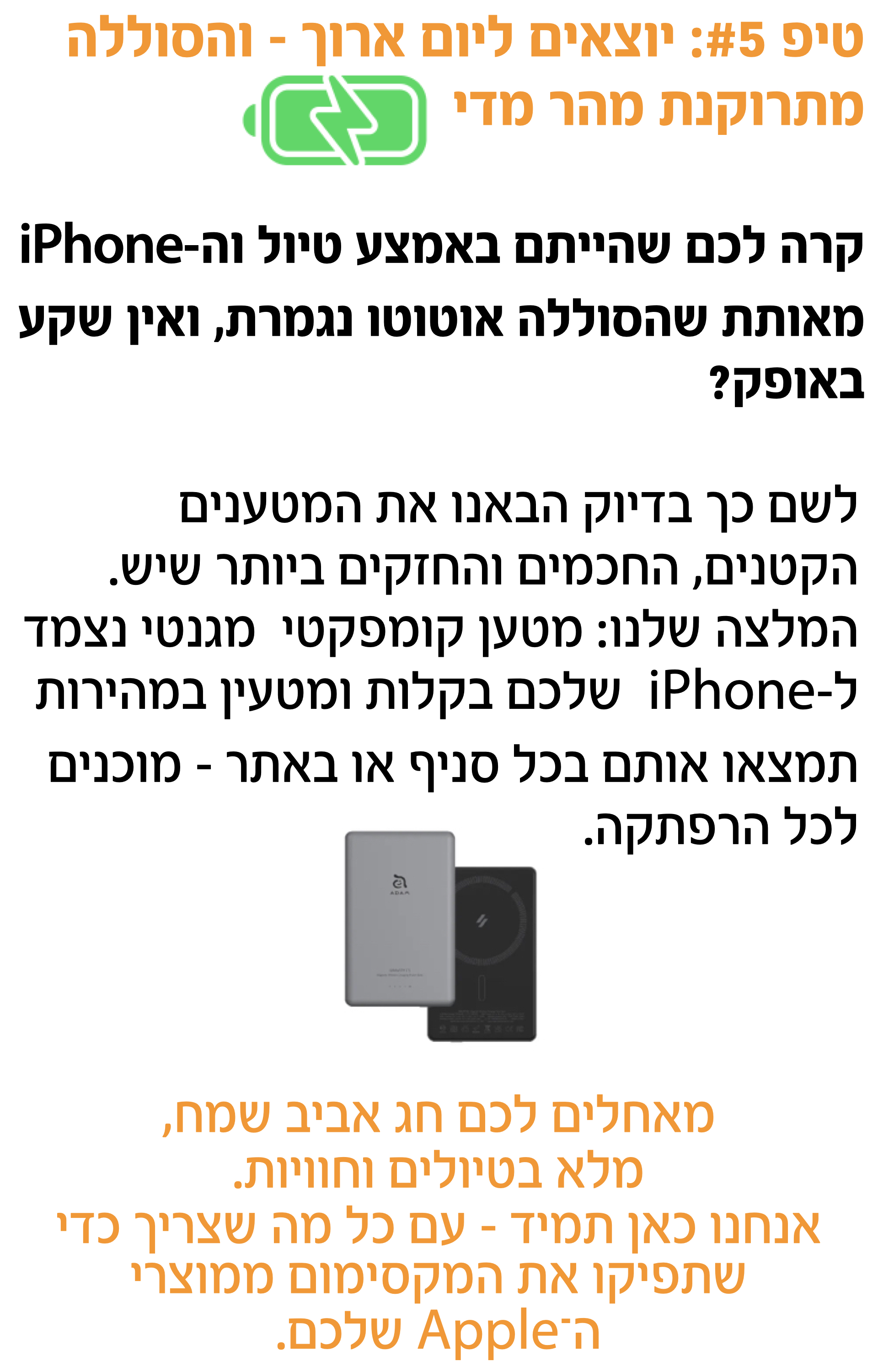 טיפ #5: יוצאים ליום ארוך – והסוללה מתרוקנת מהר מדי'לשם כך בדיוק הבאנו את המטענים הקטנים, החכמים והחזקים ביותר שיש. המלצה שלנו: מטען קומפקטי  מגנטי נצמד ל-iPhone  שלכם בקלות ומטעין במהירות תמצאו אותם בכל סניף או באתר – מוכנים לכל הרפתקה.